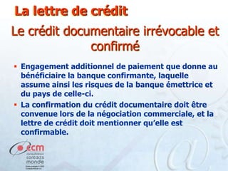 La lettre de crédit

Le crédit documentaire irrévocable et
confirmé
 Engagement additionnel de paiement que donne au
bénéficiaire la banque confirmante, laquelle
assume ainsi les risques de la banque émettrice et
du pays de celle-ci.
 La confirmation du crédit documentaire doit être
convenue lors de la négociation commerciale, et la
lettre de crédit doit mentionner qu’elle est
confirmable.

 