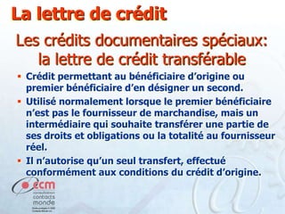 La lettre de crédit
Les crédits documentaires spéciaux:
la lettre de crédit transférable
 Crédit permettant au bénéficiaire d’origine ou
premier bénéficiaire d’en désigner un second.
 Utilisé normalement lorsque le premier bénéficiaire
n’est pas le fournisseur de marchandise, mais un
intermédiaire qui souhaite transférer une partie de
ses droits et obligations ou la totalité au fournisseur
réel.
 Il n’autorise qu’un seul transfert, effectué
conformément aux conditions du crédit d’origine.

 