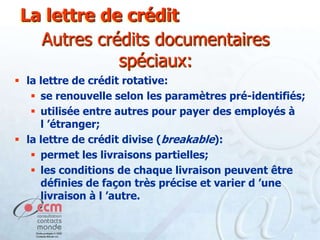 La lettre de crédit
Autres crédits documentaires
spéciaux:
 la lettre de crédit rotative:
 se renouvelle selon les paramètres pré-identifiés;
 utilisée entre autres pour payer des employés à
l ’étranger;
 la lettre de crédit divise (breakable):
 permet les livraisons partielles;
 les conditions de chaque livraison peuvent être
définies de façon très précise et varier d ’une
livraison à l ’autre.

 