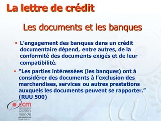 La lettre de crédit
Les documents et les banques
 L’engagement des banques dans un crédit
documentaire dépend, entre autres, de la
conformité des documents exigés et de leur
compatibilité.
 “Les parties intéressées (les banques) ont à
considérer des documents à l’exclusion des
marchandises, services ou autres prestations
auxquels les documents peuvent se rapporter.”
(RUU 500)

 