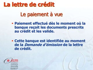 La lettre de crédit
Le paiement à vue
 Paiement effectué dès le moment où la
banque reçoit les documents prescrits
au crédit et les valide.
 Cette banque est identifiée au moment
de la Demande d’émission de la lettre
de crédit.

 
