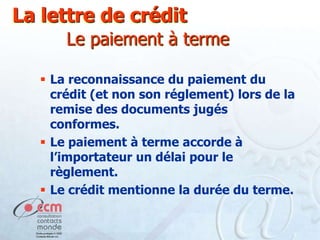 La lettre de crédit
Le paiement à terme
 La reconnaissance du paiement du
crédit (et non son réglement) lors de la
remise des documents jugés
conformes.
 Le paiement à terme accorde à
l’importateur un délai pour le
règlement.
 Le crédit mentionne la durée du terme.

 
