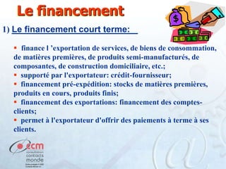 Le financement
1) Le financement court terme:
 finance l ’exportation de services, de biens de consommation,
de matières premières, de produits semi-manufacturés, de
composantes, de construction domiciliaire, etc.;
 supporté par l'exportateur: crédit-fournisseur;
 financement pré-expédition: stocks de matières premières,
produits en cours, produits finis;
 financement des exportations: financement des comptesclients;
 permet à l'exportateur d'offrir des paiements à terme à ses
clients.

 