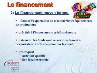 Le financement
2) Le financement moyen terme:
 finance l'exportation de machineries et équipements
de production;
 prêt fait à l'importateur: crédit-acheteur;

 paiement: les fonds sont versés directement à
l'exportateur, après réception par le client;
 pré-requis:
• acheteur qualifié
• lien légal exerçable

 