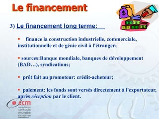 Le financement
3) Le financement long terme:
 finance la construction industrielle, commerciale,
institutionnelle et de génie civil à l'étranger;
 sources:Banque mondiale, banques de développement
(BAD…), syndications;
 prêt fait au promoteur: crédit-acheteur;
 paiement: les fonds sont versés directement à l'exportateur,
après réception par le client.

 