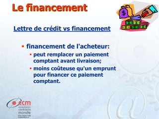 Le financement
Lettre de crédit vs financement
 financement de l'acheteur:
 peut remplacer un paiement
comptant avant livraison;
 moins coûteuse qu'un emprunt
pour financer ce paiement
comptant.

 