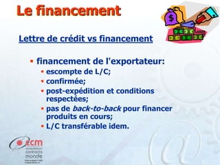 Le financement
Lettre de crédit vs financement

 financement de l'exportateur:
 escompte de L/C;
 confirmée;
 post-expédition et conditions
respectées;
 pas de back-to-back pour financer
produits en cours;
 L/C transférable idem.

 