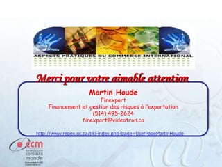 Merci pour votre aimable attention
Martin Houde

Finexport
Financement et gestion des risques à l’exportation
(514) 495-2624
finexport@videotron.ca
http://www.repex.qc.ca/tiki-index.php?page=UserPageMartinHoude

 
