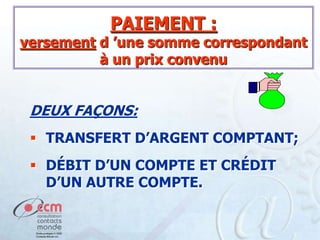 PAIEMENT :

versement d ’une somme correspondant
à un prix convenu

DEUX FAÇONS:
 TRANSFERT D’ARGENT COMPTANT;
 DÉBIT D’UN COMPTE ET CRÉDIT
D’UN AUTRE COMPTE.

 