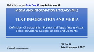 MEDIA AND INFORMATION LITERACY (MIL)
TEXT INFORMATION AND MEDIA
Definition, Characteristics, Format and Types, Text as Visual,
Selection Criteria, Design Principle and Elements
Mr.Arniel V
. Ping
St. Stephen’s High School Manila, Philippines
PPT No. 23
Date: September 8, 2017
Click this hypertext Go to Page 17 to go back to page 17
 