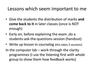 Lessons which seem important to me
• Give the students the distribution of marks and
come back to it in later classes (once is NOT
enough)
• Early on, before explaining the exam ,do a
students-ask-the-questions session (handout)
• Write up lesson in courselog (this takes 2 sessions)
In the computer lab – work through the clarity
programmes (I use the listening first with whole
group to show them how feedback works)

 