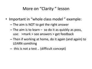 More on “Clarity ” lesson
• Important in “whole class model ” example:
– The aim is NOT to get the right answer
– The aim is to learn – so do it as quickly as poss,
use: >mark > see answers > get feedback
– Then if working at home, do it again (and again) to
LEARN somthing
– this is not a test .. (difficult concept)

 
