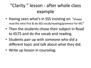“Clarity ” lesson - after whole class
example
• Having seen what’s in SSS insisting on “always
read the intro first & do SSS vocab/reading/grammar for M1”

• Then the students chose their subject in Road
to IELTS and do the vocab and reading.
• Students pair up with someone who did a
different topic and talk about what they did.
• Write up lesson in courselog.

 