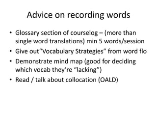 Advice on recording words
• Glossary section of courselog – (more than
single word translations) min 5 words/session
• Give out“Vocabulary Strategies” from word flo
• Demonstrate mind map (good for deciding
which vocab they’re “lacking”)
• Read / talk about collocation (OALD)

 