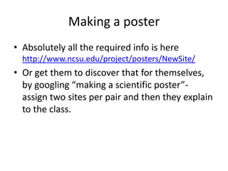 Making a poster
• Absolutely all the required info is here
http://www.ncsu.edu/project/posters/NewSite/

• Or get them to discover that for themselves,
by googling “making a scientific poster”assign two sites per pair and then they explain
to the class.

 
