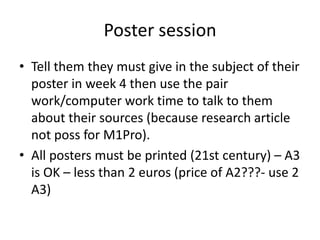 Poster session
• Tell them they must give in the subject of their
poster in week 4 then use the pair
work/computer work time to talk to them
about their sources (because research article
not poss for M1Pro).
• All posters must be printed (21st century) – A3
is OK – less than 2 euros (price of A2???- use 2
A3)

 