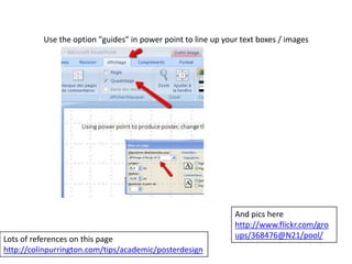 Use the option "guides" in power point to line up your text boxes / images

Lots of references on this page
http://colinpurrington.com/tips/academic/posterdesign

And pics here
http://www.flickr.com/gro
ups/368476@N21/pool/

 