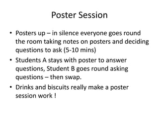Poster Session
• Posters up – in silence everyone goes round
the room taking notes on posters and deciding
questions to ask (5-10 mins)
• Students A stays with poster to answer
questions, Student B goes round asking
questions – then swap.
• Drinks and biscuits really make a poster
session work !

 