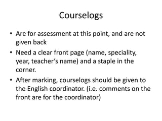 Courselogs
• Are for assessment at this point, and are not
given back
• Need a clear front page (name, speciality,
year, teacher’s name) and a staple in the
corner.
• After marking, courselogs should be given to
the English coordinator. (i.e. comments on the
front are for the coordinator)

 