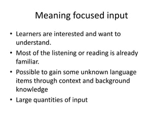 Meaning focused input
• Learners are interested and want to
understand.
• Most of the listening or reading is already
familiar.
• Possible to gain some unknown language
items through context and background
knowledge
• Large quantities of input

 