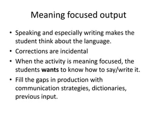 Meaning focused output
• Speaking and especially writing makes the
student think about the language.
• Corrections are incidental
• When the activity is meaning focused, the
students wants to know how to say/write it.
• Fill the gaps in production with
communication strategies, dictionaries,
previous input.

 