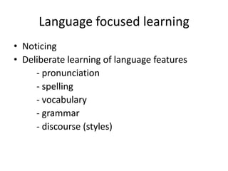 Language focused learning
• Noticing
• Deliberate learning of language features
- pronunciation
- spelling
- vocabulary
- grammar
- discourse (styles)

 