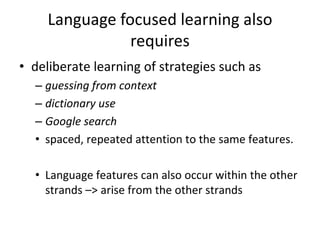 Language focused learning also
requires
• deliberate learning of strategies such as
– guessing from context
– dictionary use
– Google search
• spaced, repeated attention to the same features.
• Language features can also occur within the other
strands –> arise from the other strands

 