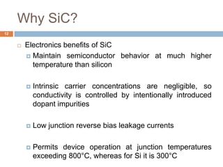 Why SiC?
 Electronics benefits of SiC
 Maintain semiconductor behavior at much higher
temperature than silicon
 Intrinsic carrier concentrations are negligible, so
conductivity is controlled by intentionally introduced
dopant impurities
 Low junction reverse bias leakage currents
 Permits device operation at junction temperatures
exceeding 800°C, whereas for Si it is 300°C
12
 