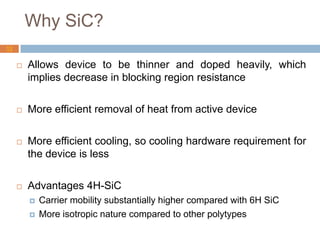 Why SiC?
 Allows device to be thinner and doped heavily, which
implies decrease in blocking region resistance
 More efficient removal of heat from active device
 More efficient cooling, so cooling hardware requirement for
the device is less
 Advantages 4H-SiC
 Carrier mobility substantially higher compared with 6H SiC
 More isotropic nature compared to other polytypes
13
 