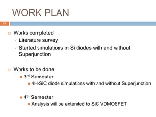 WORK PLAN
 Works completed
 Literature survey
 Started simulations in Si diodes with and without
Superjunction
 Works to be done
 3rd Semester
 4H-SiC diode simulations with and without Superjunction
 4th Semester
 Analysis will be extended to SiC VDMOSFET
19
 