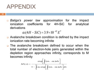 APPENDIX
22
 Baliga’s power law approximation for the impact
ionization coefficients for 4H-SiC for analytical
derivations
 Avalanche breakdown condition is defined by the impact
ionization rate becoming infinite
 The avalanche breakdown defined to occur when the
total number of electron-hole pairs generated within the
depletion region approaches infinity, corresponds to M
becomes infinity
742
109.3)4( ESiCHB
W x
pnp
x
pn
dxdx
dx
xM
0 0
0
)(exp1
)(exp
)(
 