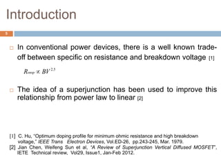 Introduction
 In conventional power devices, there is a well known trade-
off between specific on resistance and breakdown voltage [1]
 The idea of a superjunction has been used to improve this
relationship from power law to linear [2]
[1] C. Hu, “Optimum doping profile for minimum ohmic resistance and high breakdown
voltage,” IEEE Trans Electron Devices, Vol.ED-26, pp.243-245, Mar. 1979.
[2] Jian Chen, Weifeng Sun et al, “A Review of Superjunction Vertical Diffused MOSFET”,
IETE Technical review, Vol29, Issue1, Jan-Feb 2012.
5.2
BVRonsp
5
 