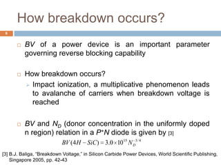 How breakdown occurs?
 BV of a power device is an important parameter
governing reverse blocking capability
 How breakdown occurs?
 Impact ionization, a multiplicative phenomenon leads
to avalanche of carriers when breakdown voltage is
reached
 BV and ND (donor concentration in the uniformly doped
n region) relation in a P+N diode is given by [3]
4/315
100.3)4( DNSiCHBV
6
[3] B.J. Baliga, “Breakdown Voltage,” in Silicon Carbide Power Devices, World Scientific Publishing,
Singapore 2005, pp. 42-43
 