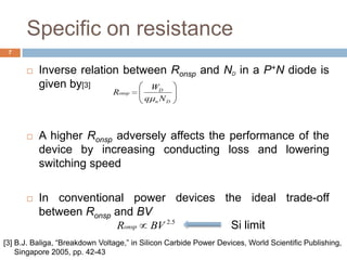 Specific on resistance
 Inverse relation between Ronsp and ND in a P+N diode is
given by[3]
 A higher Ronsp adversely affects the performance of the
device by increasing conducting loss and lowering
switching speed
 In conventional power devices the ideal trade-off
between Ronsp and BV
Dn
D
onsp
Nq
W
R
5.2
BVRonsp Si limit
7
[3] B.J. Baliga, “Breakdown Voltage,” in Silicon Carbide Power Devices, World Scientific Publishing,
Singapore 2005, pp. 42-43
 