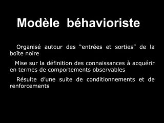 Modèle béhavioriste
• Organisé autour des “entrées et sorties” de la
boîte noire
• Mise sur la définition des connaissances à acquérir
en termes de comportements observables
• Résulte d’une suite de conditionnements et de
renforcements

 