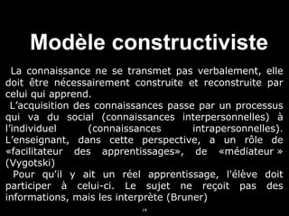 Modèle constructiviste
La connaissance ne se transmet pas verbalement, elle
doit être nécessairement construite et reconstruite par
celui qui apprend.
L’acquisition des connaissances passe par un processus
qui va du social (connaissances interpersonnelles) à
l’individuel
(connaissances
intrapersonnelles).
L’enseignant, dans cette perspective, a un rôle de
«facilitateur des apprentissages», de «médiateur »
(Vygotski)
Pour qu'il y ait un réel apprentissage, l'élève doit
participer à celui-ci. Le sujet ne reçoit pas des
informations, mais les interprète (Bruner)
19

 