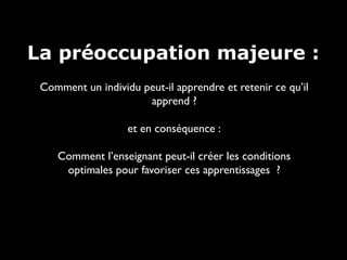 La préoccupation majeure :
Comment un individu peut-il apprendre et retenir ce qu’il
apprend ?
et en conséquence :
Comment l’enseignant peut-il créer les conditions
optimales pour favoriser ces apprentissages ?

 