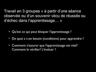 Travail en 3 groupes « à partir d’une séance
observée ou d’un souvenir vécu de réussite ou
d’échec dans l’apprentissage… »
Qu'est ce qui peut bloquer l'apprentissage ?
De quoi a t-on besoin (conditions) pour apprendre ?
Comment s'assurer que l'apprentissage est réel?
Comment le vérifier? L'évaluer ?

 
