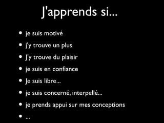 J'apprends si...
• je suis motivé
• j'y trouve un plus
• J'y trouve du plaisir
• je suis en confiance
• Je suis libre...
• je suis concerné, interpellé...
• je prends appui sur mes conceptions
• ...

 