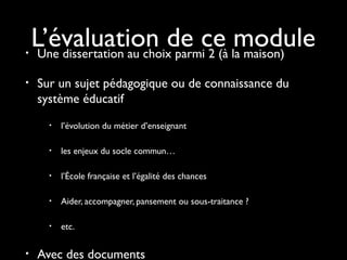 •
•

L’évaluation de ce la maison)
module
Une dissertation au choix parmi 2 (à
Sur un sujet pédagogique ou de connaissance du
système éducatif
•

•

les enjeux du socle commun…

•

l’École française et l’égalité des chances

•

Aider, accompagner, pansement ou sous-traitance ?

•

•

l’évolution du métier d’enseignant

etc.

Avec des documents

 