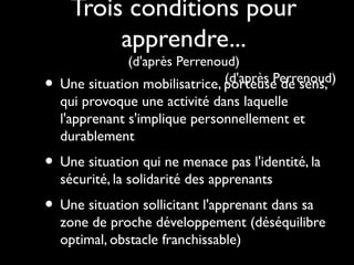Trois conditions pour
apprendre...
•

(d'après Perrenoud)
(d'après Perrenoud)
Une situation mobilisatrice, porteuse de sens,

qui provoque une activité dans laquelle
l'apprenant s'implique personnellement et
durablement

• Une situation qui ne menace pas l'identité, la
sécurité, la solidarité des apprenants

• Une situation sollicitant l'apprenant dans sa

zone de proche développement (déséquilibre
optimal, obstacle franchissable)

 