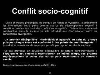 Conflit socio-cognitif
Doise et Mugny prolongent les travaux de Piaget et Vygotsky. Ils présentent
les interactions entre pairs comme source de développement cognitif à
condition qu'elles suscitent des conflits sociocognitifs… l'interaction sociale est
constructive dans la mesure où elle introduit une confrontation entre les
conceptions divergentes.


Un premier déséquilibre interindividuel apparaît au sein du groupe
puisque chaque élève est confronté à des points de vue divergents . Il
prend ainsi conscience de sa propre pensée par rapport à celle des autres.


Ce qui provoque un deuxième déséquilibre de nature intra-individuelle :
l'apprenant est amené à reconsidérer, en même temps, ses propres
représentations et celles des autres pour reconstruire un nouveau
savoir.


Source :http://gamosse.free.fr/socio-construct/Rp70110.htm
39

 
