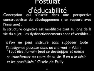 Postulat
d'éducabilité
qui s’inscrit dans une

Conception
perspective
constructiviste du développement ( en rupture avec
l’innéisme) :
la structure cognitive est modifiable tout au long de la
vie du sujet, les dysfonctionnements sont réversibles...

« l’on ne peut instruire sans supposer toute
l’intelligence possible dans un marmot » Alain
"Tout être humain peut se développer et même
se transformer au cours de sa vie. Il en a le désir
et les possibilités." Gisèle de Failly
41

 