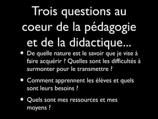 Trois questions au
coeur de la pédagogie
et de la didactique...

• De quelle nature est le savoir que je vise à

faire acquérir ? Quelles sont les difficultés à
surmonter pour le transmettre ?

• Comment apprennent les élèves et quels
sont leurs besoins ?

• Quels sont mes ressources et mes
moyens ?

 