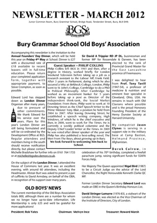 NEWSLETTER - MARCH 2012
              Junior Common Room, Bury Grammar School, Bridge Road, Tenderden Street, Bury, BL9 0HN




     Bury Grammar School Old Boys’ Association
Accompanying this newsletter is the invitation to the
Annual Founders’ Day Dinner, which will be held              Sir David A Trippier RD JP DL, businessman and
this year on Friday 4th May at School. Dinner is £27         former MP for Rossendale & Darwen, has been
with a discounted rate of                                                              elected to the rank of
£18 available to recent                Guest Speaker ~ PHILIP COLLINS                  Provincial Grand Master for
leavers still in full-time Philip Collins left BGS in 1985 and then, after a t h e E a s t L a n c a s h i r e
education. Please return degree in History, worked briefly for London province of Freemasons.
                                  Weekend Television before taking up a job as a
your completed application
                                  research assistant to the Labour MP, Frank Field.
f o r m , t o g e t h e r w i t h After 3 years in Parliament, during which he also I was delighted to hear
appropriate payment, to secured a MSc at Birkbeck College, London, Philip from Prof. Tony Tavill
Steve Crompton, as soon as went to St John’s College, Cambridge to do a PhD (1947-54), a professor of
possible.                         in Political Philosophy. After Cambridge he medicine & nutrition and
                                  worked as an investment banker for 5 years eminent liver specialist in
Edward Lord has stepped before taking up a post as Director of the Cleveland, Ohio, USA. He
down as London Dinner independent think-tank, the Social Market remains in touch with Old
Organiser after many years, Foundation. From there, Philip went to work at 10 Clavians where possible
       due to pressure of Downing Street as the Chief Speech Writer to the and is the proud Honorary
       other commitments. Prime Minister Tony Blair, a position he held from Founding President of the
       We thank Edward for 2004 to 2007. After leaving Downing Street, he Henry Dunster Society at
                                  established a speech writing company, High
       his service over the                                                            Harvard University.
                                  Windows, of which he is the chief executive and
       years. Plans for this then, in 2008, went to work for The Times. He is
year’s London Dinner are currently a weekly political columnist and the M y c o m p a t r i o t J a s o n
still being formulated and Deputy Chief Leader Writer at the Times. In 2009 Clynes is serving in a
will be co-ordinated by the he was voted after dinner speaker of the year and support role in the military
Development Oﬃce at BGS. Philip has also published a best-selling novel, The base at Camp Bastion,
Regular attendees and Men From The Boys, about growing up in Bury.                     Helmand Province,
members living in the south         We look forward to welcoming him back to           Afghanistan.
should receive notification                             School.
directly, but please contact                                                           Derek Calrow, in
Michelle Bradshaw for further info on 0161 764 1733          celebration of his 70th birthday, completed a freefall
or at michelle@bgsdev.demon.co.uk.                           parachute jump, raising significant funds for SSAFA
                                                             Forces Help.
On the subject of the London Dinner, I attended the
House of Commons last year. It was an excellent              Her Majesty The Queen appointed Nigel Bird (1987)
evening, with around 60 attendees, including the             to be a Circuit Judge on the advice of the Lord
Headmaster. Alistair Burt was asked to present a pair        Chancellor, the Right Honourable Kenneth Clarke QC
of cuﬄinks to David Armsbey, on behalf of the OBA,           MP.
in recognition of his support over many years.
                                                             Former London Dinner Secretary Edward Lord was
                                                             made an OBE in the Queen’s Birthday Honours List.
           OLD BOYS’ NEWS
The current membership of the Old Boys Association          David Stringer-Lamarre (1976-83), a stalwart of the
totals 800, although there are a number for whom            London Dinner, was elected as the Vice Chairman of
we no longer have up-to-date information. Life              the Institute of Directors, City of London.
Membership is only £25 and we’d be grateful for
more applications!
President: Rob Yates	
 	
       	
      Chairman: Melvyn Ince	
          	
      Treasurer: Howard Marsh
 