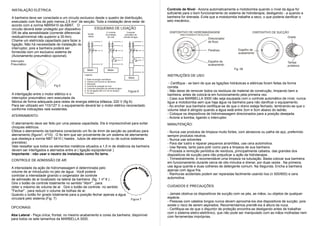 INSTALAÇÃO ELÉTRICA:                                                                                             Controle de Nível - Aciona automaticamente a motobomba quando o nível da água for
                                                                                                                 suficiente para o bom funcionamento do sistema de hidroterapia, desligando - a quando a
A banheira deve ser conectada a um circuito exclusivo desde o quadro de distribuição,                            banheira for drenada. Evita que a motobomba trabalhe a seco, o que poderia danificar o
executado com fios de pelo menos 2,5 mm2 de secção. Toda a instalação deve estar de                              selo mecânico..
acordo com a norma NBR5410 da ABNT. O
circuito deverá estar protegido por dispositivo         ESQUEMAS DE LIGAÇÃO
DR de alta sensibilidade (corrente diferencial-              C/ controle      Comando                             DISPOSITIVO DE HIDROMASSAGEM                            DISPOSITIVO DE SUCÇÃO
                                                 Versão      de proteção    automático de                                DIRECIONAMENTO REGULÁVEL
residual/nominal não superior a 30 Am).          básica        de nível    entrada de água
                                                                                                                                               Direcionador                                   Grade
Chame um eletricista capacitado para fazer a               1             1                 1                                                   de fluxo
ligação. Não há necessidade de instalação do               2             2                 2
interruptor, pois a banheira poderá ser                                                                                                                          Espelho de
                                                           3             3                 3                                                   Parafuso
fornecida com um exclusivo sistema de                                                                                                                            acabamento
(Acionamento pneumático opcional).                                       4                 4
Interruptor                                                                                  7               7
                                                                                                                                               Espelho de                                     Tampa
Pneumático                                                          6                        6
                                                                                                             5                                 acabamento                                     protetora
                                                    Motor                  Motor                                                                              Fig. 08
                                                                                                             6
                                                  Legenda:                                                       INSTRUÇÕES DE USO:
                                                                                                 Motor
                                                  1- Rede de energia monofásica
                                                  2- Chaves com fusíveis ou dijuntores
                                                  3- Interruptor                                                  - Certifique - se bem de que as ligações hidráulicas e elétricas foram feitas da forma
                             Fig.5                4- Controle de proteção de nível
                                                  5- Comando automático de entrada de água
                                                                                                                 correta.
                                                  6- Fio de ligação (Min.2,5 mm de secção)       Figura 6        - Não deixe de remover todos os resíduos de material de construção, limpando bem a
                                                  7- Fio terra
A interligação entre o motor elétrico e o                                                                        banheira, antes de colocá-la em funcionamento pela primeira vez.
interruptor pneumático vem executada da                                                                          - Caso sua MARBELLA 3000 não seja equipada com o controle automático de nível, nunca
fábrica de forma adequada para redes de energia elétrica bifásica, 220 V (fig 6).                                ligue a motobomba sem que haja água na banheira para não danificar o equipamento.
Para ser utilizado em 110/127 V, o equipamento deverá ter o motor elétrico reconectado                           - Ao encher sua banheira certifique-se de que o dreno esteja fechado, lembrando-se que o
conforme indicações nele existentes.                                                                             volume ideal é atingido quando a água está entre 3cm e 5cm abaixo do ladrão.
                                                                                                                 - Coloque os dispositivos de hidromassagem direcionados para a posição desejada.
ATERRAMENTO:
                                                                                                                 - Acione a bomba, ligando o interruptor.
O aterramento deve ser feito por uma pessoa capacitada. Ele é imprescindível para evitar                         MANUTENÇÃO:
choques elétricos.
Efetue o aterramento da banheira conectando um fio de 4mm de secção ao parafuso para                             - Nunca use produtos de limpeza muito fortes, com abrasivos ou palha de aço, preferindo
aterramento (figura1, nº10) . O fio tem que ser proveniente de um sistema de aterramento                         sempre produtos neutros.
que obedeça a norma NBT 5410 ( hastes , tubos de aterramento ou de outros sistemas                               - Nunca use solventes
previstos).                                                                                                      - Para dar lustro e reparar pequenos arranhões, use cera automotiva.
Vale ressaltar que todos os elementos metálicos situados a 1,5 m de distância da banheira                        - Use flanela, tanto para polir como para a limpeza de sua banheira.
devem ser interligados e aterrados entre si ( ligação eqüipotencial ).                                           - Proceda a remoção periódica de resíduos, principalmente cabelos, das grandes dos
Importante : não usar o neutro da instalação como fio terra.                                                     dispositivos de sucção para não prejudicar a ação da hidroterapia .
CONTROLE DE ADMISSÃO DE AR:                                                                                      - Trimestralmente, é recomendável uma limpeza na tubulação. Basta colocar sua banheira
                                                                                                                 em funcionamento durante cerca de oito minutos e drenar, por duas vezes . Na primeira,
A intensidade da ação de hidromassagem é determinada pelo                                                        use água quente e duas colheres de detergente comum. Na Segunda. Encha a banheira
volume de ar introduzido no jato de água . Você poderá                                                           apenas com água fria.
controlar a intensidade girando o oxigenador de controle                                                         - Ranhuras acidentais podem ser reparadas facilmente usando lixa (n 500/600) e cera
de admissão de ar localizado na lateral da banheira (fig. 1 nº 6 ) .                                             automotiva.
Gire o botão de controle totalmente no sentido "Abrir" , para
obter o máximo de volume de ar . Gire o botão de controle no sentido                                             CUIDADOS E PRECAUÇÕES:
"Fechar" , para reduzir o volume de bolhas de ar.
Quando o botão for girado totalmente para a posição fechar apenas a água                                         - Jamais obstrua os dispositivos de sucção com os pés, as mãos, ou objetos de qualquer
circulará pelo sistema.(Fig. 7)                                                                   Figura 7
                                                                                                                 espécie.
                                                                                                                 - Pessoas com cabelos longos nunca devem aproximá-los dos dispositivos de sucção, pois
                                                                                                                 existe o risco de serem aspirados. Recomendamos prendê-los à altura da nuca.
OPCIONAIS:                                                                                                       - Certifique-se de que o disjuntor de proteção encontra-se desligando antes de trabalhar
                                                                                                                 com o sistema eletro-eletrônico, que não pode ser manipulado com as mãos molhadas nem
Aba Lateral - Peça única, frontal, no mesmo acabamento e cores da banheira, disponível                           com ferramentas impróprias.
para todos os sete tamanhos da MARBELLA 3000.
 