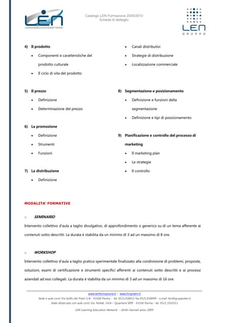 Catalogo LEN Formazione 2009/2010
Scheda di dettaglio
www.lenformazione.it – www.hrsystem.it
Sede e aule corsi: Via Golfo dei Poeti 1/A - 43100 Parma - tel. 0521.038411 fax 0521.038499 - e.mail: len@gruppolen.it
Sede distaccata con aule corsi: Via Nobel, 14/A – Quartiere SPIP - 43100 Parma - tel. 0521.1910311
LEN Learning Education Network - diritti riservati anno 2009
4) Il prodotto
 Componenti e caratteristiche del
prodotto culturale
 Il ciclo di vita del prodotto
5) Il prezzo
 Definizione
 Determinazione del prezzo
6) La promozione
 Definizione
 Strumenti
 Funzioni
7) La distribuzione
 Definizione
 Canali distributivi
 Strategie di distribuzione
 Localizzazione commerciale
8) Segmentazione e posizionamento
 Definizione e funzioni della
segmentazione
 Definizione e tipi di posizionamento
9) Pianificazione e controllo del processo di
marketing
 Il marketing plan
 Le strategie
 Il controllo
MODALITA’ FORMATIVE
o SEMINARIO
Intervento collettivo d'aula a taglio divulgativo, di approfondimento o generico su di un tema afferente ai
contenuti sotto descritti. La durata è stabilita da un minimo di 3 ad un massimo di 8 ore.
o WORKSHOP
Intervento collettivo d'aula a taglio pratico sperimentale finalizzato alla condivisione di problemi, proposte,
soluzioni, esami di certificazione e strumenti specifici afferenti ai contenuti sotto descritti e ai processi
aziendali ad essi collegati. La durata è stabilita da un minimo di 3 ad un massimo di 16 ore.
 