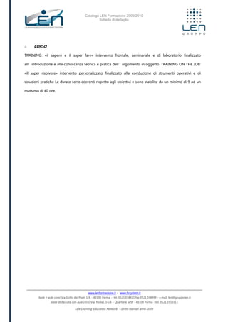 Catalogo LEN Formazione 2009/2010
Scheda di dettaglio
www.lenformazione.it – www.hrsystem.it
Sede e aule corsi: Via Golfo dei Poeti 1/A - 43100 Parma - tel. 0521.038411 fax 0521.038499 - e.mail: len@gruppolen.it
Sede distaccata con aule corsi: Via Nobel, 14/A – Quartiere SPIP - 43100 Parma - tel. 0521.1910311
LEN Learning Education Network - diritti riservati anno 2009
o CORSO
TRAINING: «il sapere e il saper fare» intervento frontale, seminariale e di laboratorio finalizzato
all’introduzione e alla conoscenza teorica e pratica dell’argomento in oggetto. TRAINING ON THE JOB:
«il saper risolvere» intervento personalizzato finalizzato alla conduzione di strumenti operativi e di
soluzioni pratiche Le durate sono coerenti rispetto agli obiettivi e sono stabilite da un minimo di 9 ad un
massimo di 40 ore.
 