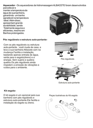 Aquecedor - Os aquecedores de hidromassagem ALBACETE foram desenvolvidos
para elevar e
manter a temperatura da
água de sua banheira,
garantindo um banho
agradável na temperatura
Ideal. Além disso ,
apresentam grande
durabilidade, sendo
Totalmente seguros e
eficientes, mesmo em
Banhos prolongados.

Pés reguláveis e estrutura auto-portante-

Com os pés reguláveis ou estrutura
auto-portante , você muda de casa, e
leva a sua banheira Albacete com na
mudança.Facilita a instalação,
bastando apenas entrada de água,
saída para o esgoto(dreno) e a
energia. Sem sujeira e quebra-                           Pés reguláveis
quebra.Os pés reguláveis ainda
impedem a emissão de vibrações e
ruídos para o ambiente.




                                                      Estrutura auto-portante


Kit esgoto-
O kit esgoto é um opcional para sua         Peças ilustrativas do Kit esgoto
banheira com pés reguláveis e
estrutura auto-portante.Ele facilita a
instalação do esgoto ou dreno.
 