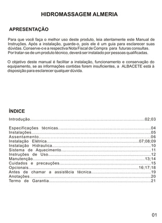 HIDROMASSAGEM ALMERIA

APRESENTAÇÃO

Para que você faça o melhor uso deste produto, leia atentamente este Manual de
Instruções. Após a instalação, guarde-o, pois ele é um guia para esclarecer suas
dúvidas. Conserve-o e a respectiva Nota Fiscal de Compra para futuras consultas.
Por tratar-se de um produto técnico, deverá ser instalado por pessoas qualificadas.

O objetivo deste manual é facilitar a instalação, funcionamento e conservação do
equipamento, se as informações contidas forem insuficientes, a ALBACETE está à
disposição para esclarecer qualquer dúvida.




ÍNDICE
Introdução......................................................................................02;03

Especificações técnicas......................................................................04
Instalações..........................................................................................05
Assentamento...........................................................................06
Instalação Elétrica........................................................................07;08;09
Instalação Hidraulica...........................................................................10
Sistema de Aquecimento.....................................................................11
Instruções de Uso...............................................................................12
Manutenção.....................................................................................13;14
Cuidados e precauções....................................................................15
Opcionais...................................................................................16;17;18
Antes de chamar a assistêcia técnica..............................................19
Anotações............................................................................................20
Termo de Garantia...............................................................................21




                                                                                                    01
 